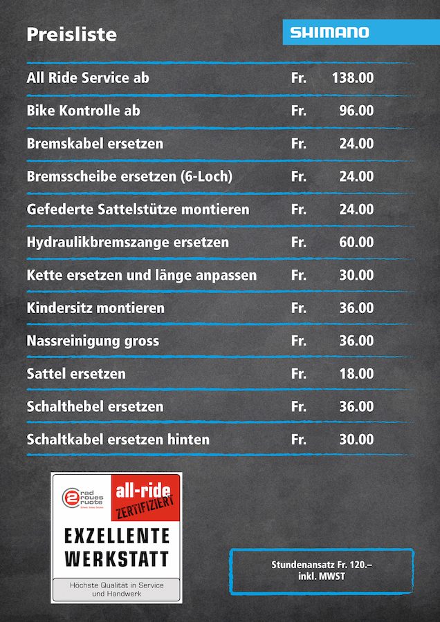 Preisliste der Werkstatt: All Ride Service ab Fr. 138.00, Bike Kontrolle ab Fr. 96.00, Bremskabel ersetzen Fr. 24.00, Bremsscheibe ersetzen (6-Loch) Fr. 24.00, gefederte Sattelstütze montieren Fr. 24.00, Hydraulikbremszange ersetzen Fr. 60.00, Kette ersetzen und Länge anpassen Fr. 30.00, Kindersitz montieren Fr. 36.00, Nassreinigung gross Fr. 36.00, Sattel ersetzen Fr. 18.00, Schalthebel ersetzen Fr. 36.00, Schaltkabel ersetzen hinten Fr. 30.00. Stundenansatz Fr. 120.– inkl. MwSt.